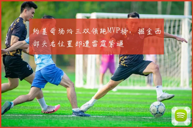 约基奇场均三双领跑MVP榜，掘金西部头名位置却遭雷霆紧逼