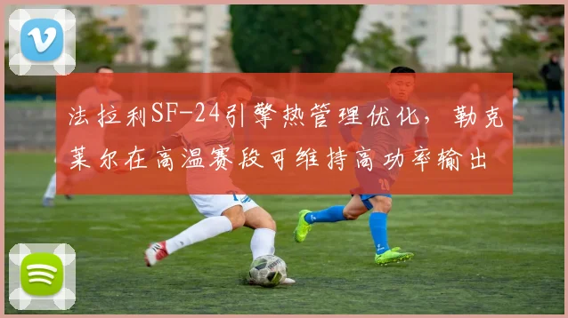 法拉利SF-24引擎热管理优化，勒克莱尔在高温赛段可维持高功率输出
